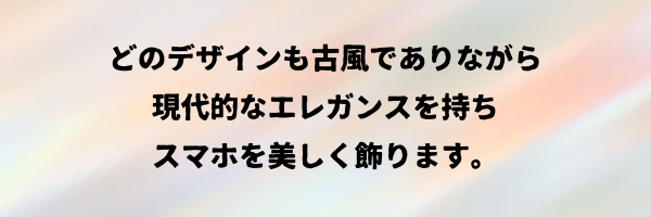 どのデザインも古風でありながら
現代的なエレガンスを持ちスマホを美しく飾ります。