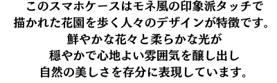 このスマホケースは、モネ風の印象派タッチで描かれた花園を歩く人々のデザインが特徴です。鮮やかな花々と柔らかな光が、穏やかで心地よい雰囲気を醸し出し、自然の美しさを存分に表現しています。