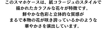 このスマホケースは、紙コラージュのスタイルで描かれたカラフルな花々が特徴です。鮮やかな色彩と立体的な質感が、まるで本物の花が咲き誇っているかのような華やかさを演出します。持つ人に明るさと個性をプラスするデザインです。