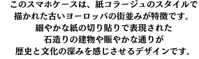 このスマホケースは、紙コラージュのスタイルで描かれた古いヨーロッパの街並みが特徴です。細やかな紙の切り貼りで表現された石造りの建物や賑やかな通りが、歴史と文化の深みを感じさせるデザインです。